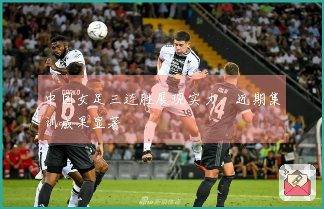 中国女足三连胜展现实力，近期集训成果显著