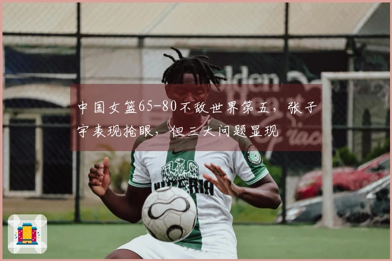 中国女篮65-80不敌世界第五，张子宇表现抢眼，但三大问题显现