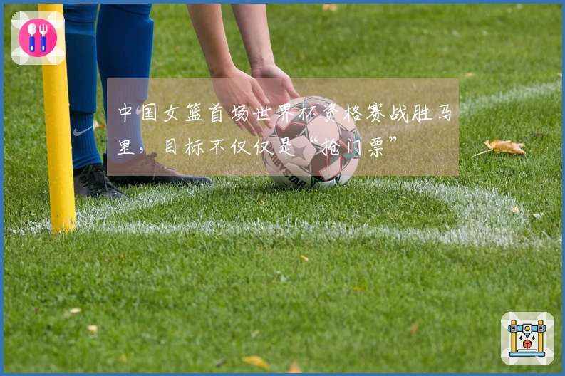 中国女篮首场世界杯资格赛战胜马里，目标不仅仅是“抢门票”