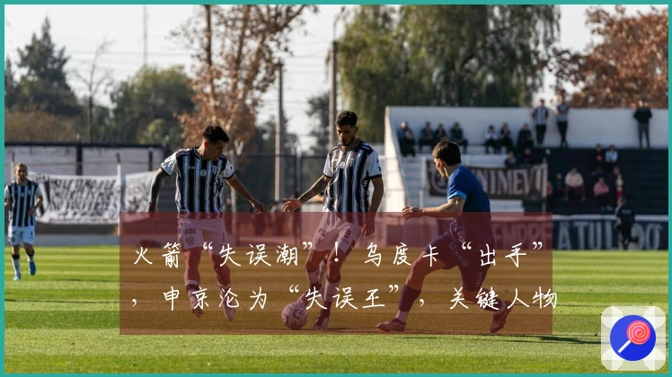 火箭“失误潮”!乌度卡“出手”,申京沦为“失误王”,关键人物竟是他