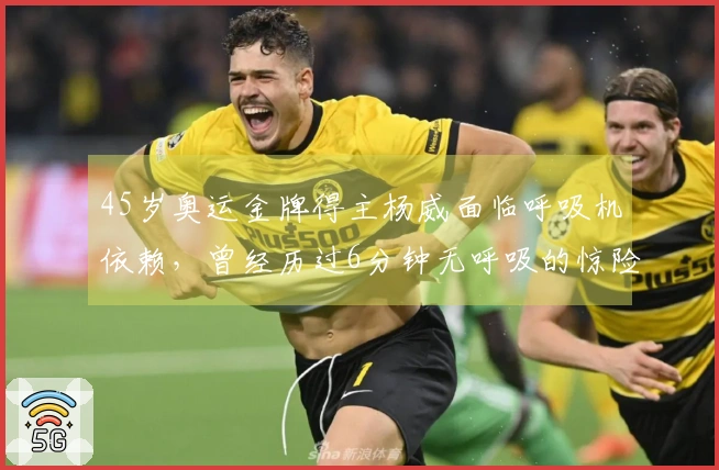 45岁奥运金牌得主杨威面临呼吸机依赖，曾经历过6分钟无呼吸的惊险时刻