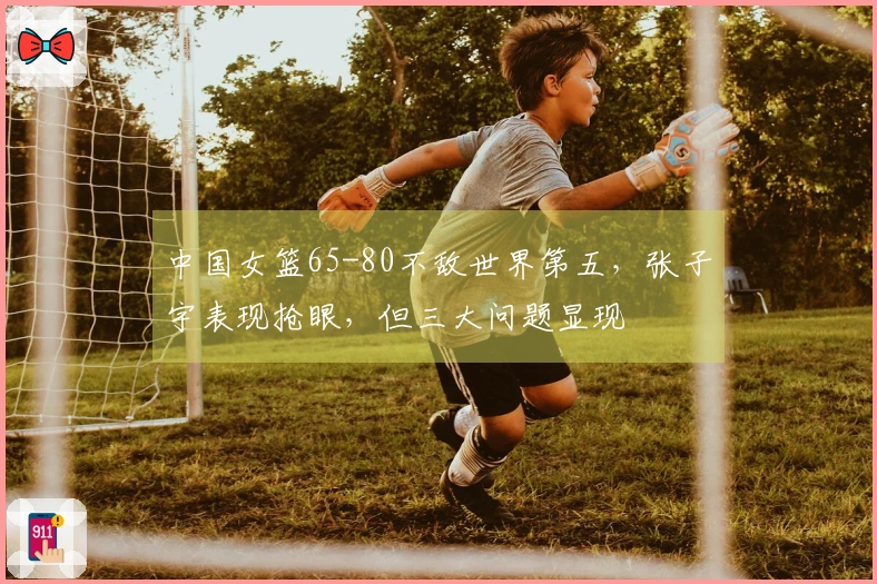 中国女篮65-80不敌世界第五，张子宇表现抢眼，但三大问题显现