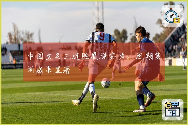 中国女足三连胜展现实力，近期集训成果显著