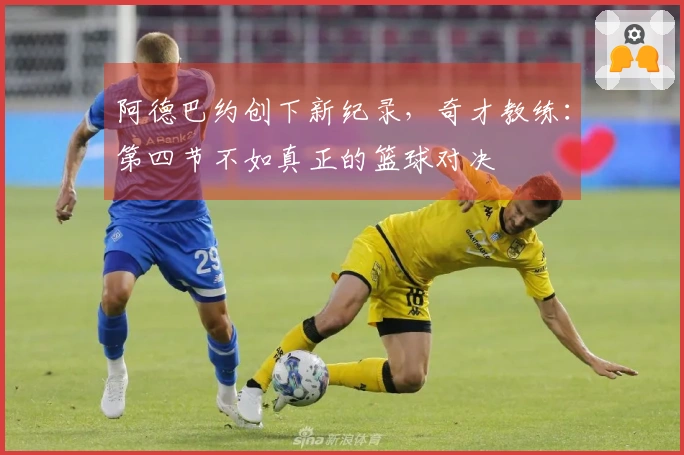 阿德巴约创下新纪录，奇才教练：第四节不如真正的篮球对决