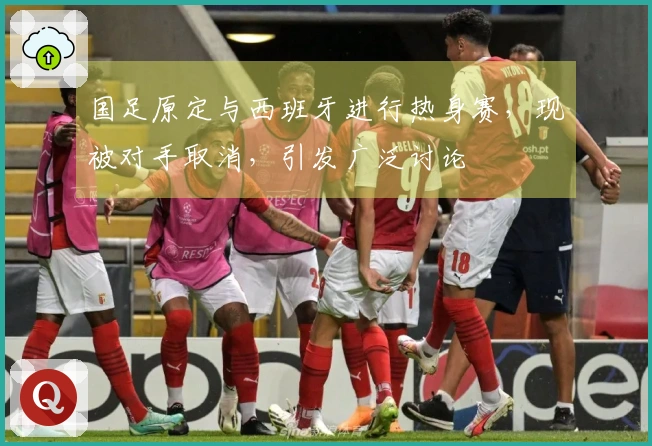国足原定与西班牙进行热身赛，现被对手取消，引发广泛讨论