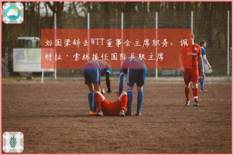 刘国梁辞去WTT董事会主席职务，佩特拉·索林接任国际乒联主席