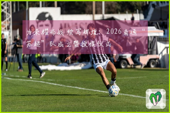 为荣耀而战 续写辉煌：2026南通“苏超”队成立暨授旗仪式
